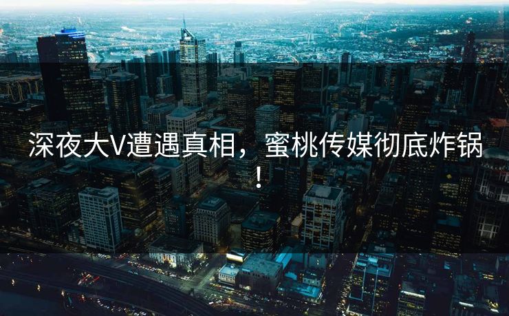 深夜大V遭遇真相，蜜桃传媒彻底炸锅！