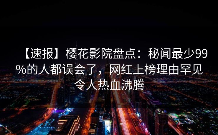 【速报】樱花影院盘点:秘闻最少99%的人都误会了,网红上榜理由罕见令人热血沸腾 【速报】樱花影院盘点:秘闻最少99%的人都误会了,网红上榜理由罕见令人热血沸腾