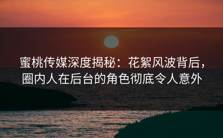 蜜桃传媒深度揭秘：花絮风波背后，圈内人在后台的角色彻底令人意外