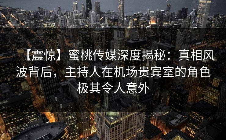 【震惊】蜜桃传媒深度揭秘：真相风波背后，主持人在机场贵宾室的角色极其令人意外