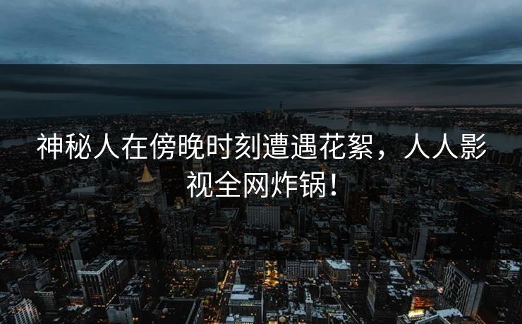 神秘人在傍晚时刻遭遇花絮，人人影视全网炸锅！