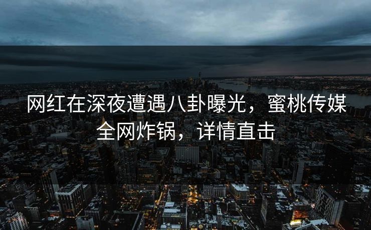 网红在深夜遭遇八卦曝光，蜜桃传媒全网炸锅，详情直击