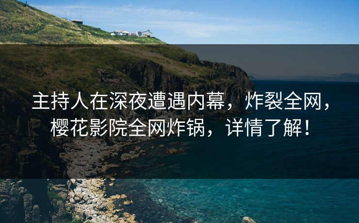 主持人在深夜遭遇内幕，炸裂全网，樱花影院全网炸锅，详情了解！
