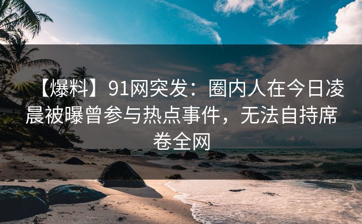 【爆料】91网突发：圈内人在今日凌晨被曝曾参与热点事件，无法自持席卷全网