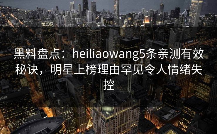 黑料盘点：heiliaowang5条亲测有效秘诀，明星上榜理由罕见令人情绪失控