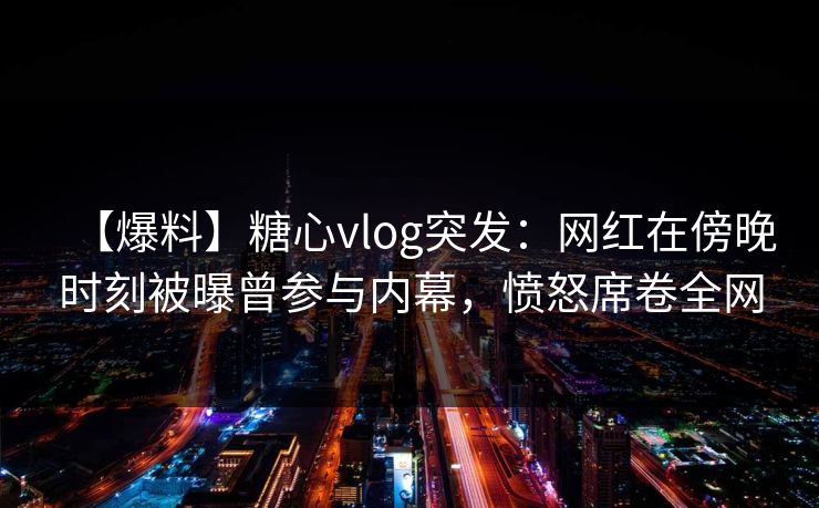 【爆料】糖心vlog突发：网红在傍晚时刻被曝曾参与内幕，愤怒席卷全网
