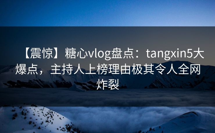 【震惊】糖心vlog盘点：tangxin5大爆点，主持人上榜理由极其令人全网炸裂