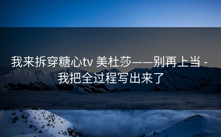 我来拆穿糖心tv 美杜莎——别再上当 - 我把全过程写出来了 我来拆穿糖心tv 美杜莎——别再上当 - 我把全过程写出来了