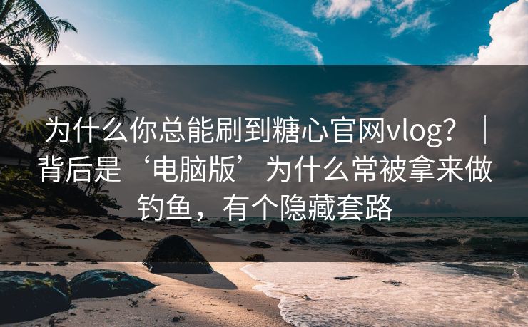 为什么你总能刷到糖心官网vlog？｜背后是‘电脑版’为什么常被拿来做钓鱼，有个隐藏套路