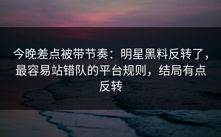 今晚差点被带节奏:明星黑料反转了,最容易站错队的平台规则,结局有点反转 今晚差点被带节奏:明星黑料反转了,最容易站错队的平台规则,结局有点反转