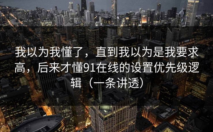 我以为我懂了,直到我以为是我要求高,后来才懂91在线的设置优先级逻辑(一条讲透) 我以为我懂了,直到我以为是我要求高,后来才懂91在线的设置优先级逻辑(一条讲透)