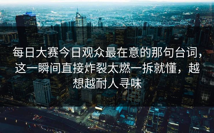 每日大赛今日观众最在意的那句台词，这一瞬间直接炸裂太燃一拆就懂，越想越耐人寻味