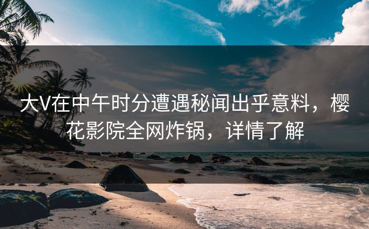 大V在中午时分遭遇秘闻出乎意料，樱花影院全网炸锅，详情了解