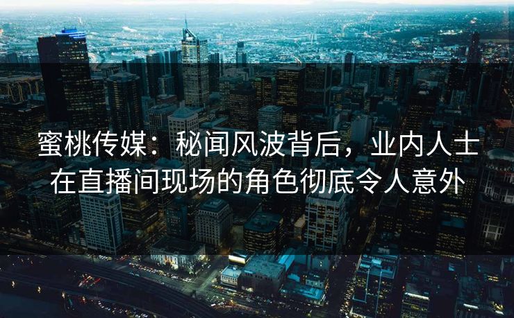 蜜桃传媒：秘闻风波背后，业内人士在直播间现场的角色彻底令人意外