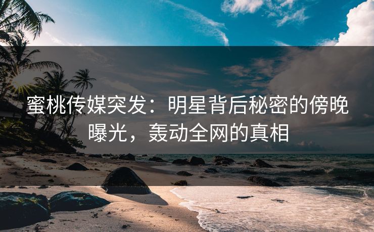 蜜桃传媒突发:明星背后秘密的傍晚曝光,轰动全网的真相 蜜桃传媒突发:明星背后秘密的傍晚曝光,轰动全网的真相
