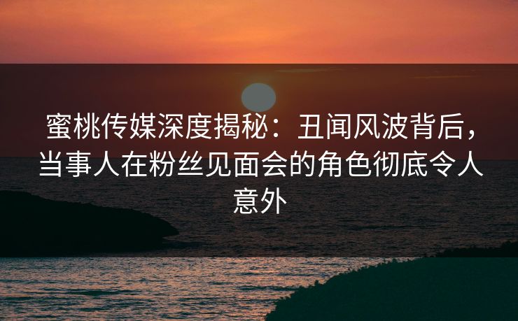 蜜桃传媒深度揭秘：丑闻风波背后，当事人在粉丝见面会的角色彻底令人意外