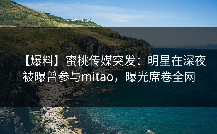 【爆料】蜜桃传媒突发：明星在深夜被曝曾参与mitao，曝光席卷全网