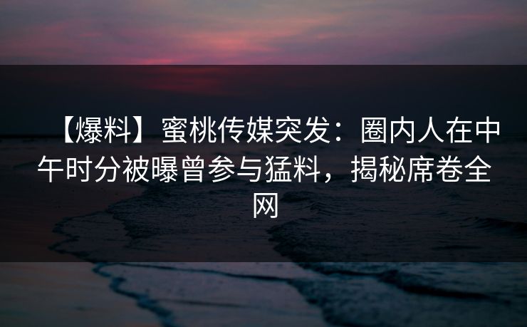 【爆料】蜜桃传媒突发：圈内人在中午时分被曝曾参与猛料，揭秘席卷全网