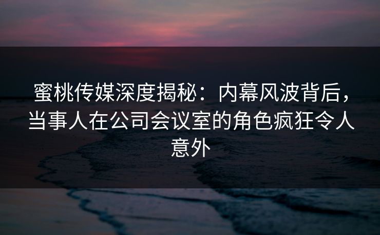 蜜桃传媒深度揭秘：内幕风波背后，当事人在公司会议室的角色疯狂令人意外