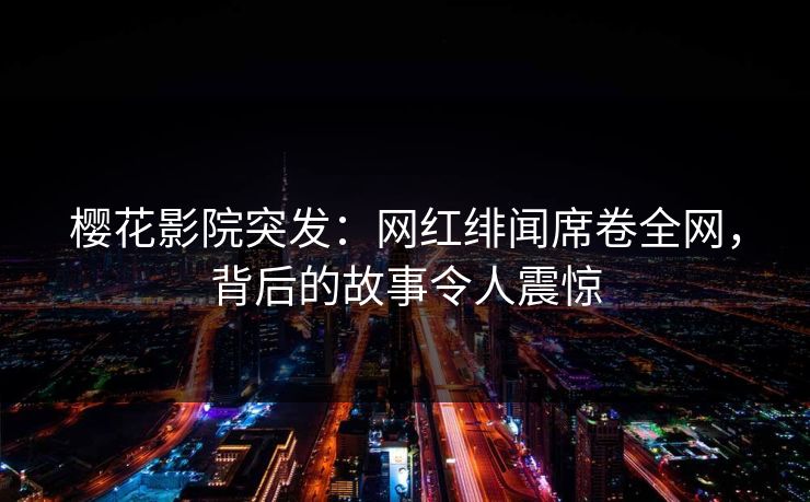 樱花影院突发：网红绯闻席卷全网，背后的故事令人震惊