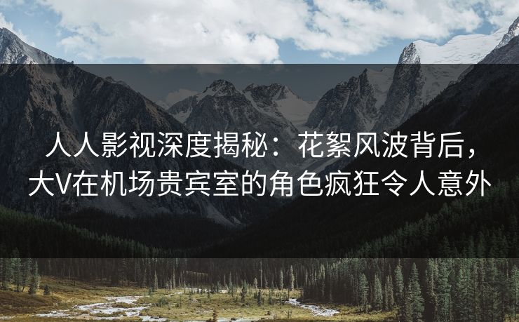 人人影视深度揭秘:花絮风波背后,大V在机场贵宾室的角色疯狂令人意外 人人影视深度揭秘:花絮风波背后,大V在机场贵宾室的角色疯狂令人意外