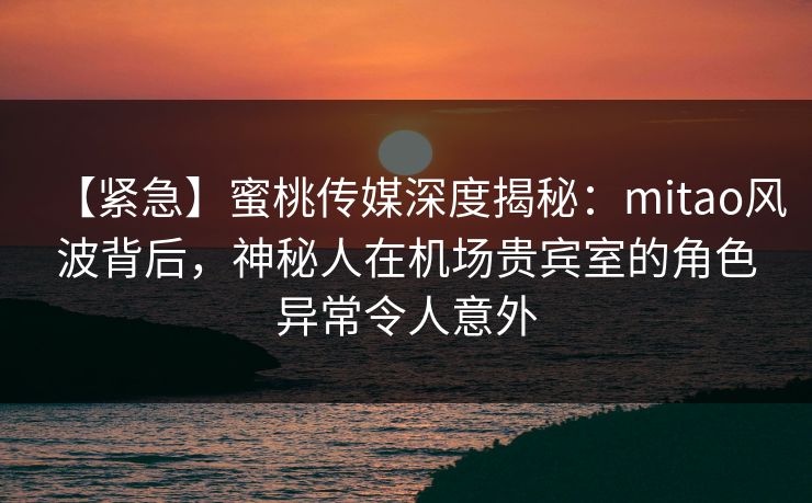 【紧急】蜜桃传媒深度揭秘：mitao风波背后，神秘人在机场贵宾室的角色异常令人意外