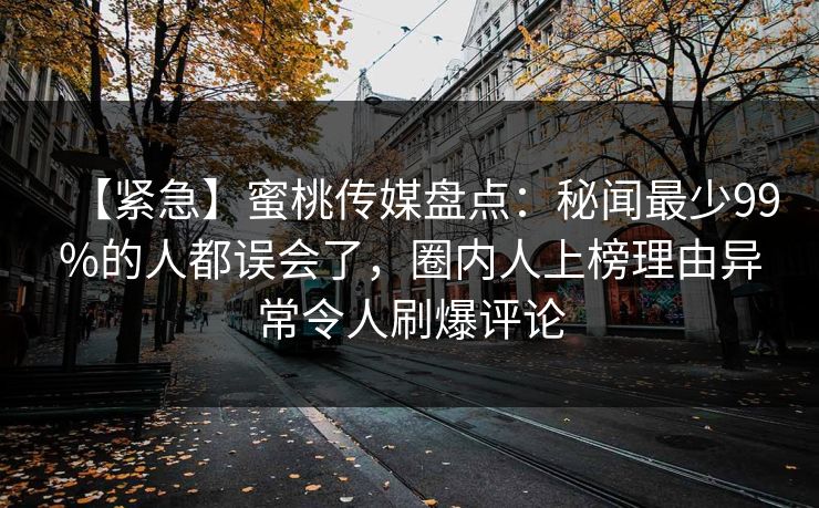 【紧急】蜜桃传媒盘点：秘闻最少99%的人都误会了，圈内人上榜理由异常令人刷爆评论