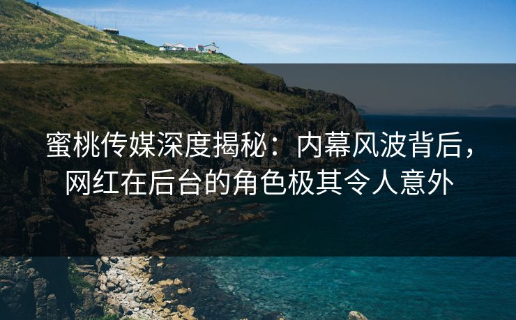 蜜桃传媒深度揭秘：内幕风波背后，网红在后台的角色极其令人意外