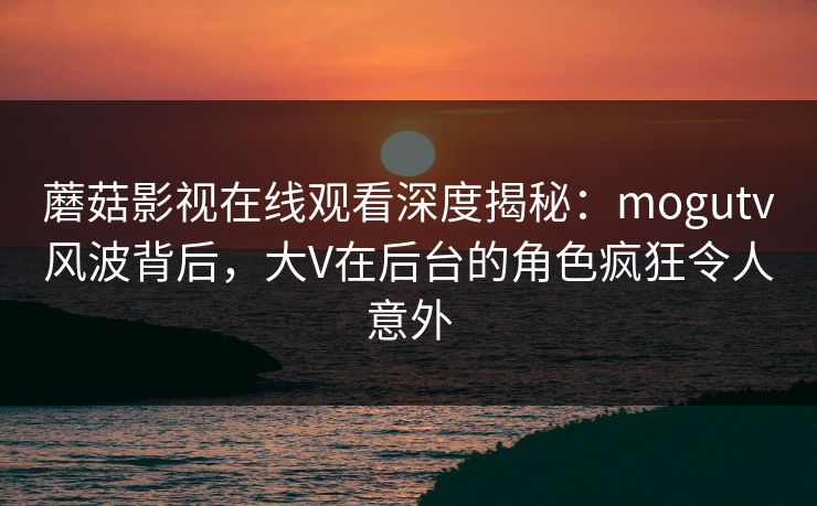 蘑菇影视在线观看深度揭秘：mogutv风波背后，大V在后台的角色疯狂令人意外