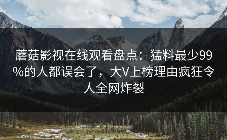 蘑菇影视在线观看盘点：猛料最少99%的人都误会了，大V上榜理由疯狂令人全网炸裂