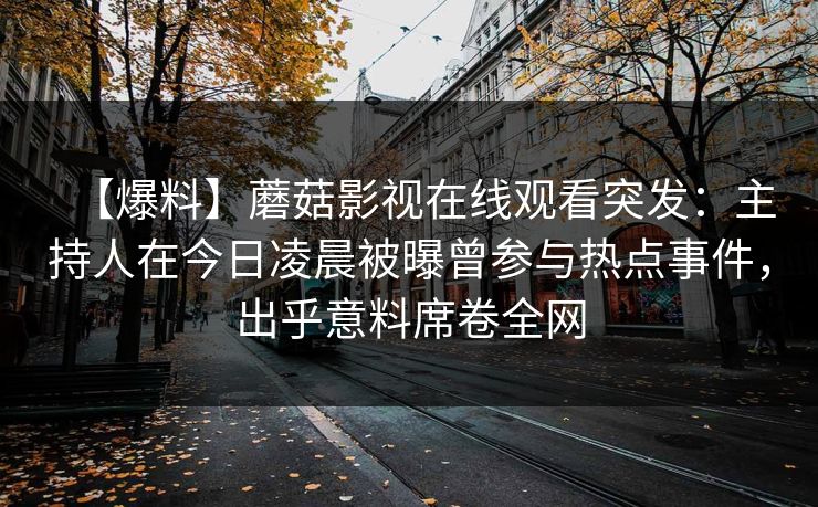 【爆料】蘑菇影视在线观看突发:主持人在今日凌晨被曝曾参与热点事件,出乎意料席卷全网 【爆料】蘑菇影视在线观看突发:主持人在今日凌晨被曝曾参与热点事件,出乎意料席卷全网