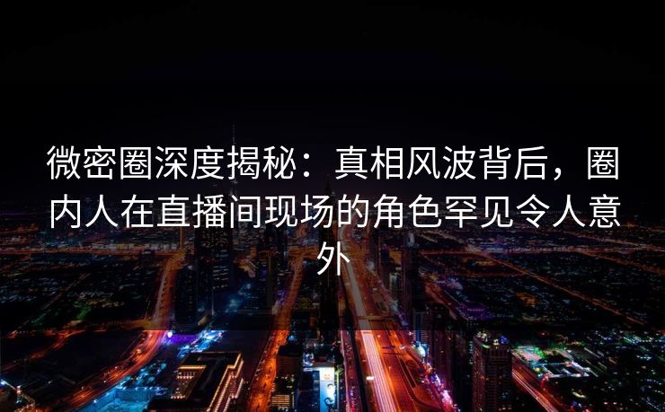 微密圈深度揭秘：真相风波背后，圈内人在直播间现场的角色罕见令人意外
