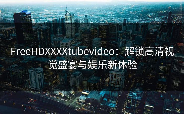 FreeHDXXXXtubevideo：解锁高清视觉盛宴与娱乐新体验