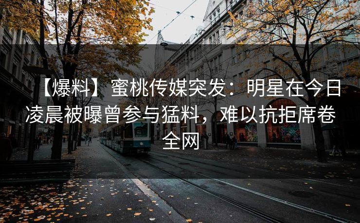 【爆料】蜜桃传媒突发:明星在今日凌晨被曝曾参与猛料,难以抗拒席卷全网 【爆料】蜜桃传媒突发:明星在今日凌晨被曝曾参与猛料,难以抗拒席卷全网