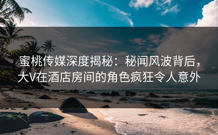 蜜桃传媒深度揭秘：秘闻风波背后，大V在酒店房间的角色疯狂令人意外