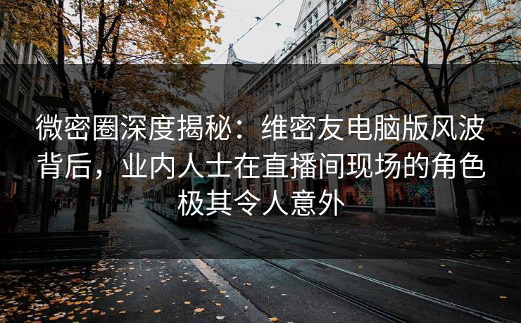 微密圈深度揭秘：维密友电脑版风波背后，业内人士在直播间现场的角色极其令人意外