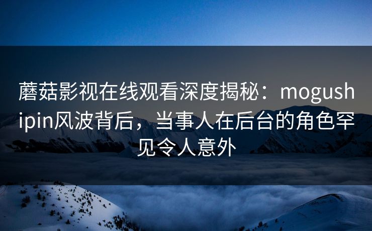 蘑菇影视在线观看深度揭秘:mogushipin风波背后,当事人在后台的角色罕见令人意外 蘑菇影视在线观看深度揭秘:mogushipin风波背后,当事人在后台的角色罕见令人意外