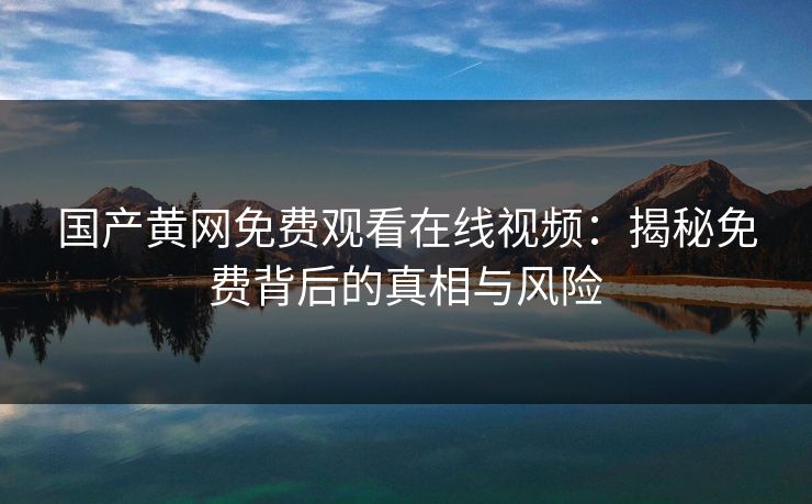 国产黄网免费观看在线视频:揭秘免费背后的真相与风险 国产黄网免费观看在线视频:揭秘免费背后的真相与风险