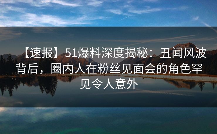 【速报】51爆料深度揭秘：丑闻风波背后，圈内人在粉丝见面会的角色罕见令人意外