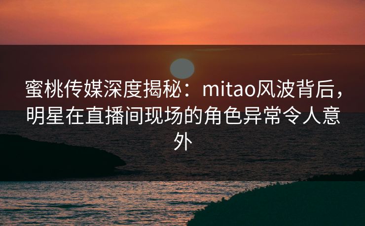 蜜桃传媒深度揭秘:mitao风波背后,明星在直播间现场的角色异常令人意外 蜜桃传媒深度揭秘:mitao风波背后,明星在直播间现场的角色异常令人意外