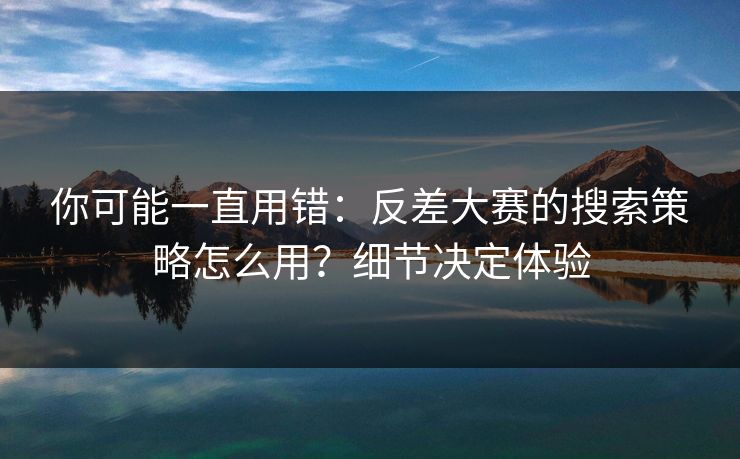 你可能一直用错：反差大赛的搜索策略怎么用？细节决定体验