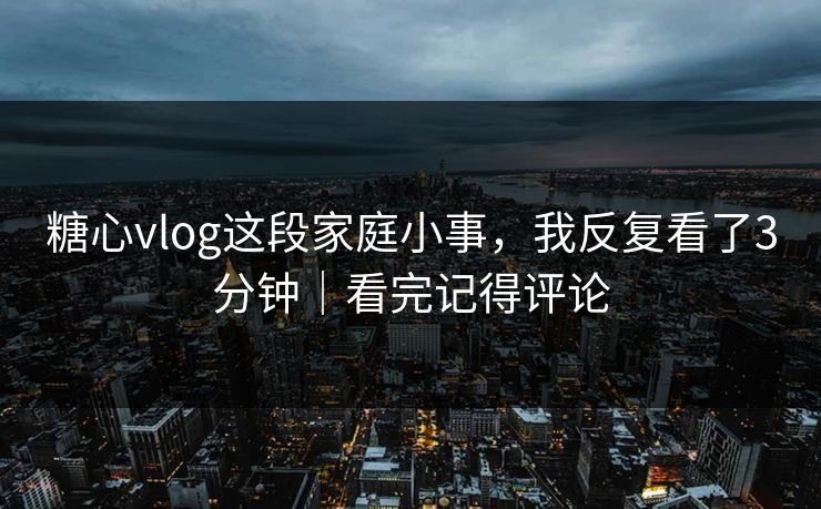 糖心vlog这段家庭小事，我反复看了3分钟｜看完记得评论