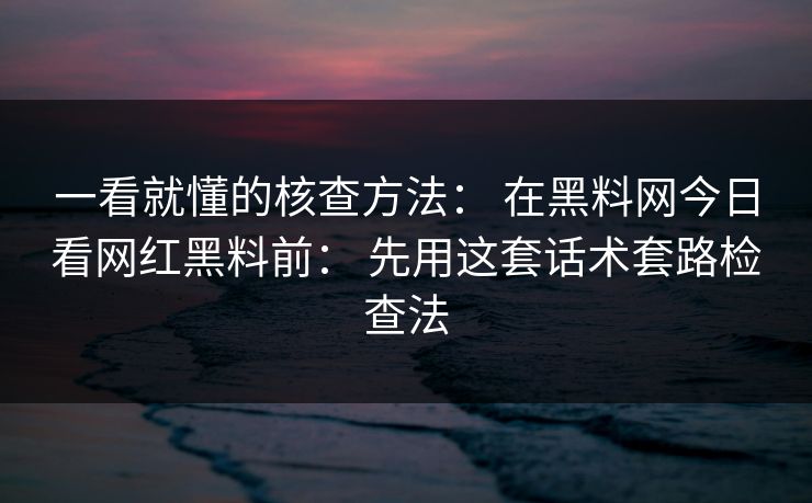 一看就懂的核查方法： 在黑料网今日看网红黑料前： 先用这套话术套路检查法