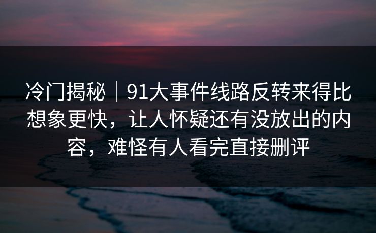 冷门揭秘｜91大事件线路反转来得比想象更快，让人怀疑还有没放出的内容，难怪有人看完直接删评