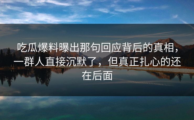 吃瓜爆料曝出那句回应背后的真相,一群人直接沉默了,但真正扎心的还在后面 吃瓜爆料曝出那句回应背后的真相,一群人直接沉默了,但真正扎心的还在后面