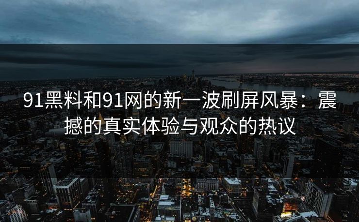 91黑料和91网的新一波刷屏风暴:震撼的真实体验与观众的热议 91黑料和91网的新一波刷屏风暴:震撼的真实体验与观众的热议
