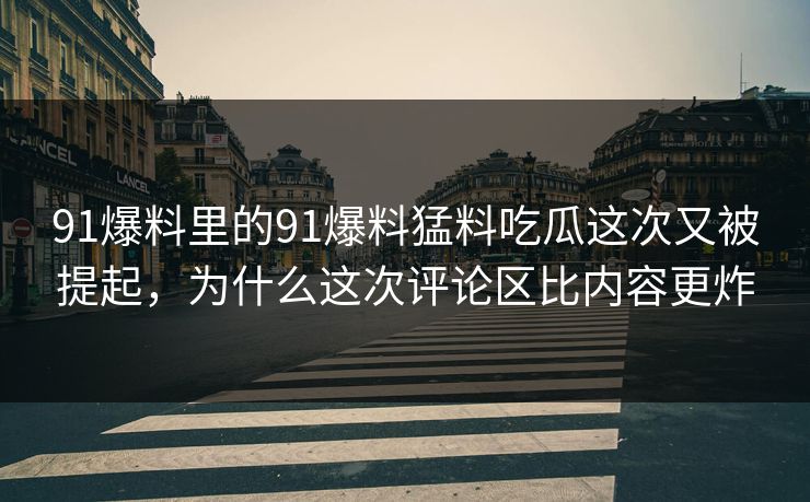 91爆料里的91爆料猛料吃瓜这次又被提起，为什么这次评论区比内容更炸