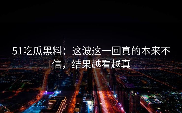 51吃瓜黑料：这波这一回真的本来不信，结果越看越真